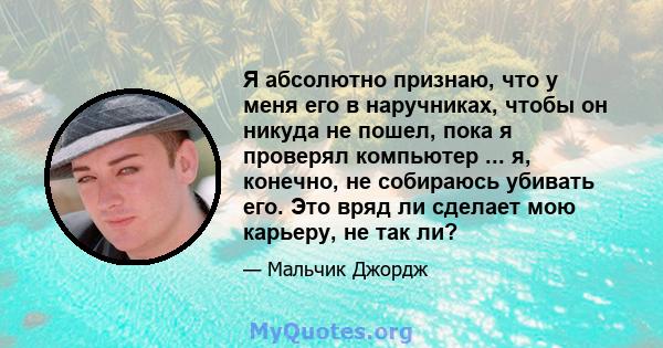 Я абсолютно признаю, что у меня его в наручниках, чтобы он никуда не пошел, пока я проверял компьютер ... я, конечно, не собираюсь убивать его. Это вряд ли сделает мою карьеру, не так ли?