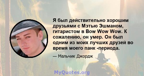 Я был действительно хорошим друзьями с Мэтью Эшманом, гитаристом в Bow Wow Wow. К сожалению, он умер. Он был одним из моих лучших друзей во время моего панк -периода.