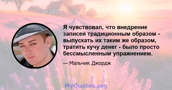 Я чувствовал, что внедрение записей традиционным образом - выпускать их таким же образом, тратить кучу денег - было просто бессмысленным упражнением.