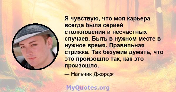 Я чувствую, что моя карьера всегда была серией столкновений и несчастных случаев. Быть в нужном месте в нужное время. Правильная стрижка. Так безумие думать, что это произошло так, как это произошло.