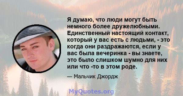 Я думаю, что люди могут быть немного более дружелюбными. Единственный настоящий контакт, который у вас есть с людьми, - это когда они раздражаются, если у вас была вечеринка - вы знаете, это было слишком шумно для них