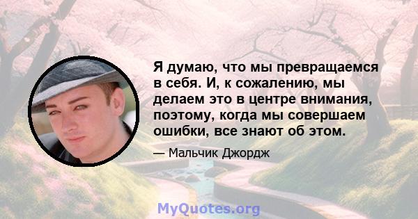 Я думаю, что мы превращаемся в себя. И, к сожалению, мы делаем это в центре внимания, поэтому, когда мы совершаем ошибки, все знают об этом.