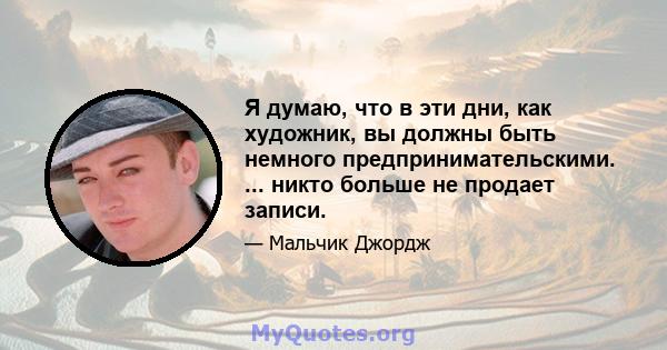 Я думаю, что в эти дни, как художник, вы должны быть немного предпринимательскими. ... никто больше не продает записи.