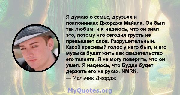 Я думаю о семье, друзьях и поклонниках Джорджа Майкла. Он был так любим, и я надеюсь, что он знал это, потому что сегодня грусть не превышает слов. Разрушительный. Какой красивый голос у него был, и его музыка будет