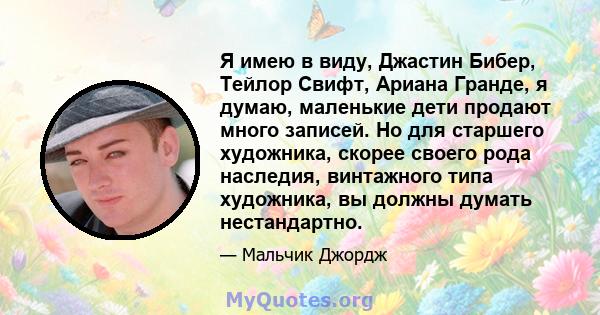 Я имею в виду, Джастин Бибер, Тейлор Свифт, Ариана Гранде, я думаю, маленькие дети продают много записей. Но для старшего художника, скорее своего рода наследия, винтажного типа художника, вы должны думать нестандартно.