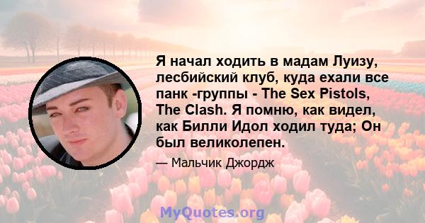 Я начал ходить в мадам Луизу, лесбийский клуб, куда ехали все панк -группы - The Sex Pistols, The Clash. Я помню, как видел, как Билли Идол ходил туда; Он был великолепен.