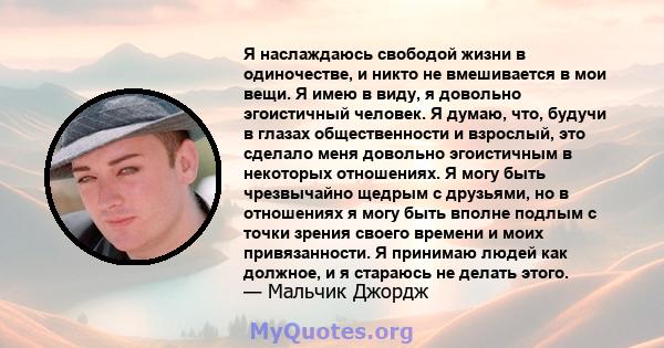 Я наслаждаюсь свободой жизни в одиночестве, и никто не вмешивается в мои вещи. Я имею в виду, я довольно эгоистичный человек. Я думаю, что, будучи в глазах общественности и взрослый, это сделало меня довольно