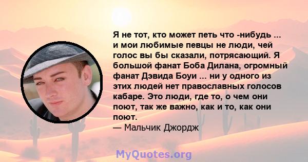 Я не тот, кто может петь что -нибудь ... и мои любимые певцы не люди, чей голос вы бы сказали, потрясающий. Я большой фанат Боба Дилана, огромный фанат Дэвида Боуи ... ни у одного из этих людей нет православных голосов