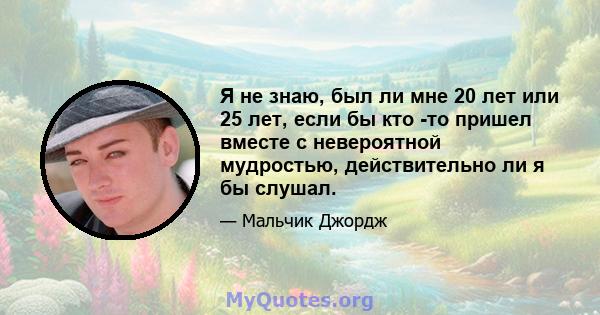 Я не знаю, был ли мне 20 лет или 25 лет, если бы кто -то пришел вместе с невероятной мудростью, действительно ли я бы слушал.