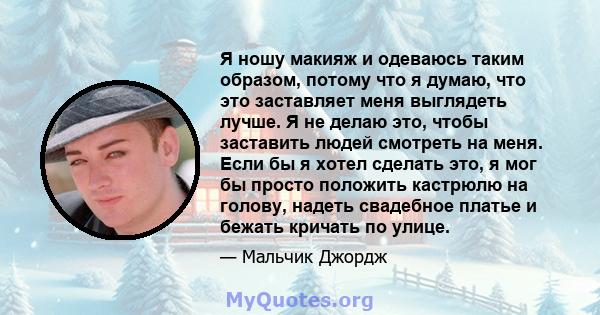 Я ношу макияж и одеваюсь таким образом, потому что я думаю, что это заставляет меня выглядеть лучше. Я не делаю это, чтобы заставить людей смотреть на меня. Если бы я хотел сделать это, я мог бы просто положить кастрюлю 