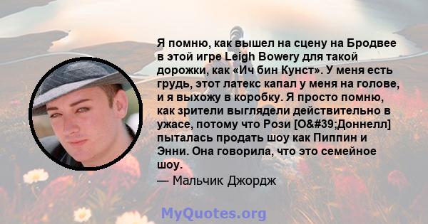 Я помню, как вышел на сцену на Бродвее в этой игре Leigh Bowery для такой дорожки, как «Ич бин Кунст». У меня есть грудь, этот латекс капал у меня на голове, и я выхожу в коробку. Я просто помню, как зрители выглядели