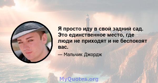 Я просто иду в свой задний сад. Это единственное место, где люди не приходят и не беспокоят вас.