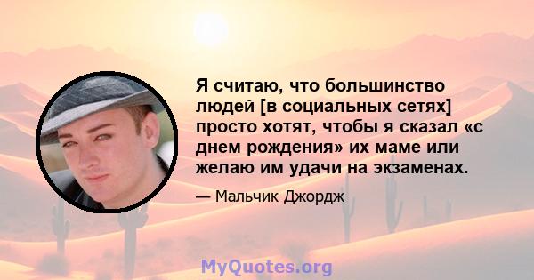 Я считаю, что большинство людей [в социальных сетях] просто хотят, чтобы я сказал «с днем ​​рождения» их маме или желаю им удачи на экзаменах.