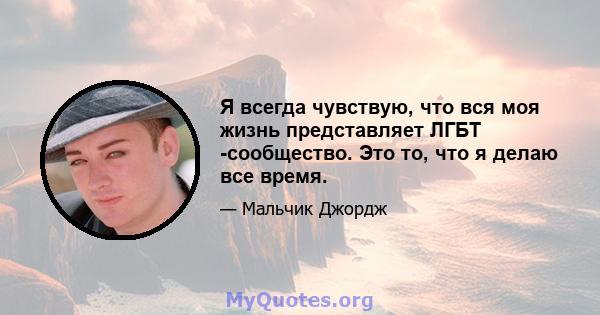 Я всегда чувствую, что вся моя жизнь представляет ЛГБТ -сообщество. Это то, что я делаю все время.