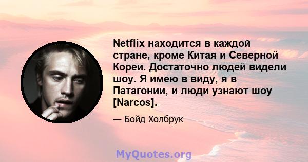 Netflix находится в каждой стране, кроме Китая и Северной Кореи. Достаточно людей видели шоу. Я имею в виду, я в Патагонии, и люди узнают шоу [Narcos].