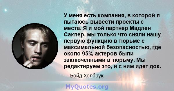 У меня есть компания, в которой я пытаюсь вывести проекты с места. Я и мой партнер Мадлен Саклер, мы только что сняли нашу первую функцию в тюрьме с максимальной безопасностью, где около 95% актеров были заключенными в