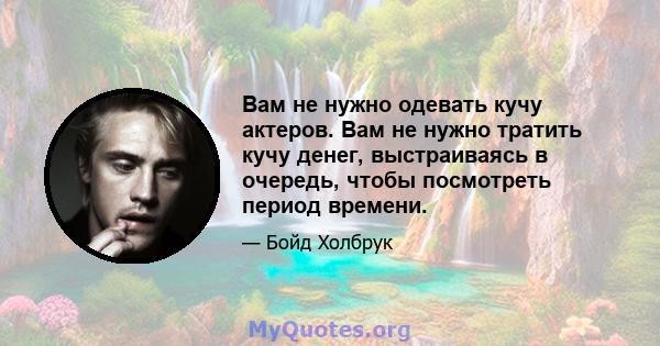 Вам не нужно одевать кучу актеров. Вам не нужно тратить кучу денег, выстраиваясь в очередь, чтобы посмотреть период времени.