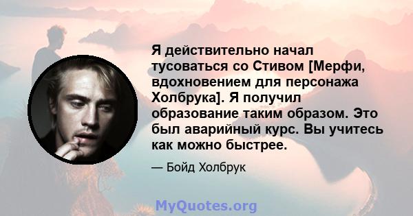 Я действительно начал тусоваться со Стивом [Мерфи, вдохновением для персонажа Холбрука]. Я получил образование таким образом. Это был аварийный курс. Вы учитесь как можно быстрее.