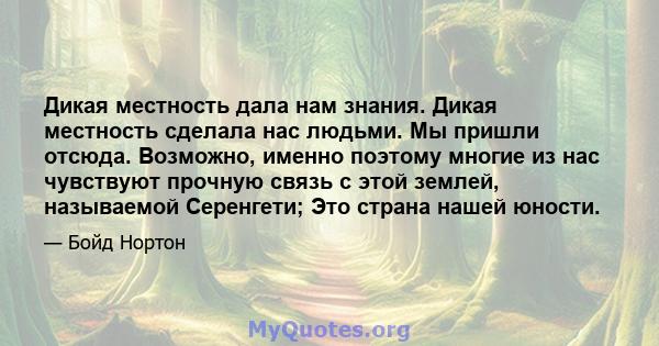 Дикая местность дала нам знания. Дикая местность сделала нас людьми. Мы пришли отсюда. Возможно, именно поэтому многие из нас чувствуют прочную связь с этой землей, называемой Серенгети; Это страна нашей юности.