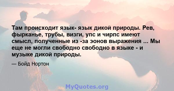 Там происходит язык- язык дикой природы. Рев, фырканье, трубы, визги, упс и чирпс имеют смысл, полученные из -за эонов выражения ... Мы еще не могли свободно свободно в языке - и музыке дикой природы.