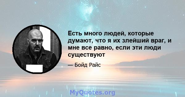 Есть много людей, которые думают, что я их злейший враг, и мне все равно, если эти люди существуют