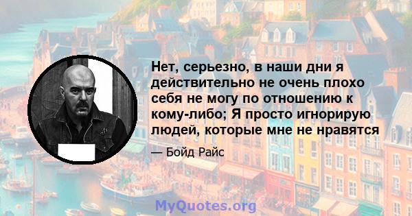 Нет, серьезно, в наши дни я действительно не очень плохо себя не могу по отношению к кому-либо; Я просто игнорирую людей, которые мне не нравятся