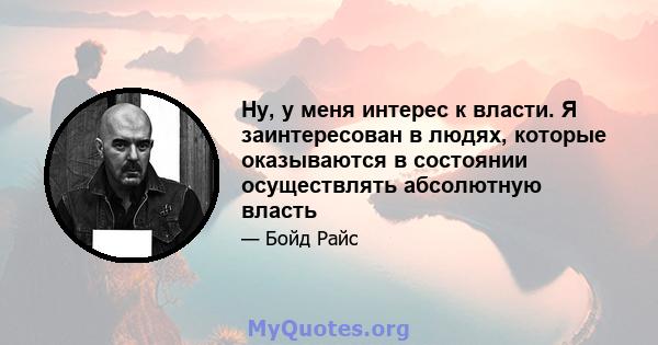 Ну, у меня интерес к власти. Я заинтересован в людях, которые оказываются в состоянии осуществлять абсолютную власть