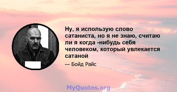 Ну, я использую слово сатаниста, но я не знаю, считаю ли я когда -нибудь себя человеком, который увлекается сатаной