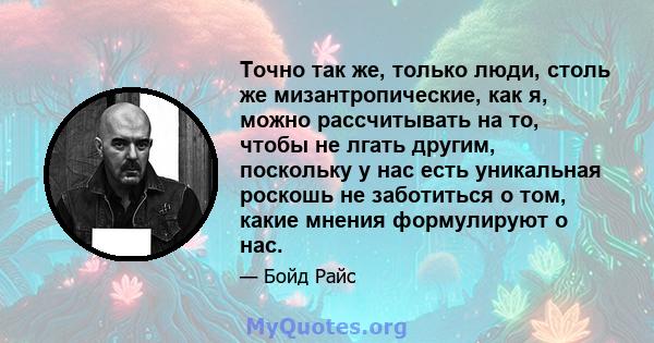 Точно так же, только люди, столь же мизантропические, как я, можно рассчитывать на то, чтобы не лгать другим, поскольку у нас есть уникальная роскошь не заботиться о том, какие мнения формулируют о нас.