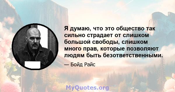 Я думаю, что это общество так сильно страдает от слишком большой свободы, слишком много прав, которые позволяют людям быть безответственными.