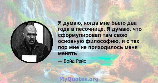 Я думаю, когда мне было два года в песочнице. Я думаю, что сформулировал там свою основную философию, и с тех пор мне не приходилось меня менять