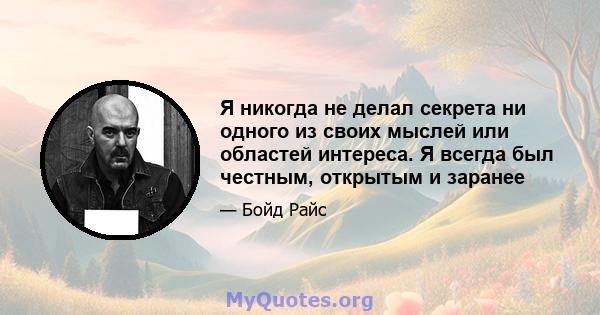 Я никогда не делал секрета ни одного из своих мыслей или областей интереса. Я всегда был честным, открытым и заранее