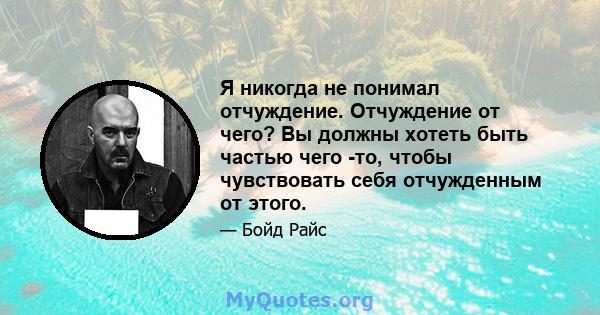 Я никогда не понимал отчуждение. Отчуждение от чего? Вы должны хотеть быть частью чего -то, чтобы чувствовать себя отчужденным от этого.