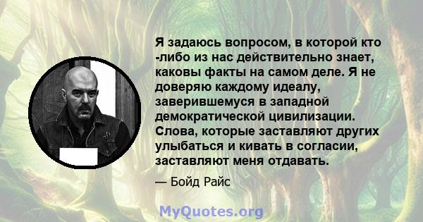 Я задаюсь вопросом, в которой кто -либо из нас действительно знает, каковы факты на самом деле. Я не доверяю каждому идеалу, заверившемуся в западной демократической цивилизации. Слова, которые заставляют других