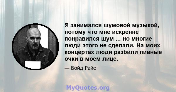 Я занимался шумовой музыкой, потому что мне искренне понравился шум ... но многие люди этого не сделали. На моих концертах люди разбили пивные очки в моем лице.