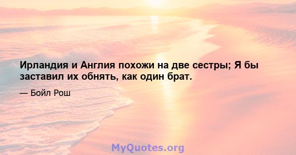 Ирландия и Англия похожи на две сестры; Я бы заставил их обнять, как один брат.