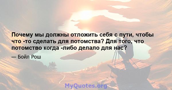 Почему мы должны отложить себя с пути, чтобы что -то сделать для потомства? Для того, что потомство когда -либо делало для нас?