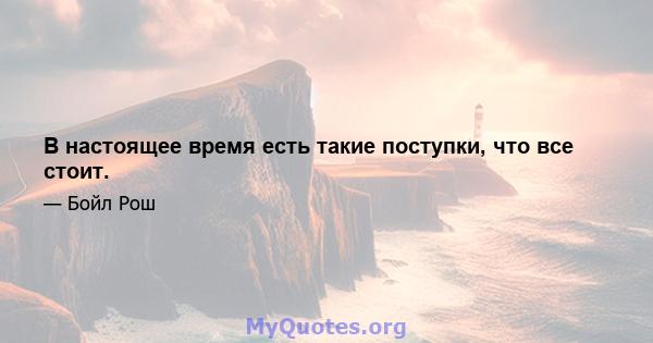 В настоящее время есть такие поступки, что все стоит.