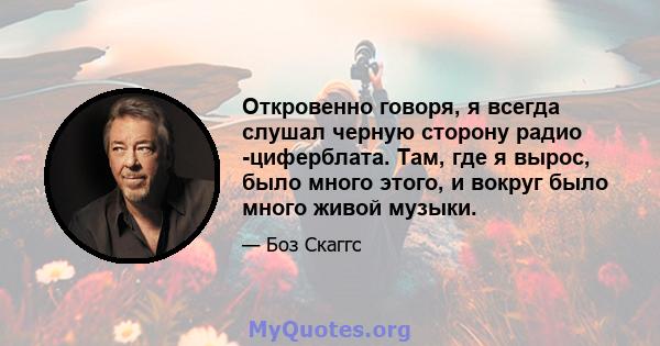 Откровенно говоря, я всегда слушал черную сторону радио -циферблата. Там, где я вырос, было много этого, и вокруг было много живой музыки.