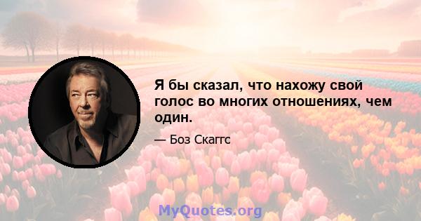 Я бы сказал, что нахожу свой голос во многих отношениях, чем один.