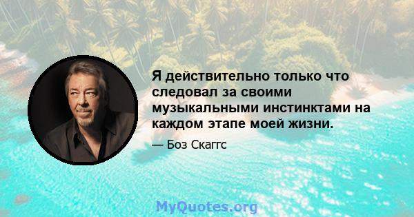 Я действительно только что следовал за своими музыкальными инстинктами на каждом этапе моей жизни.