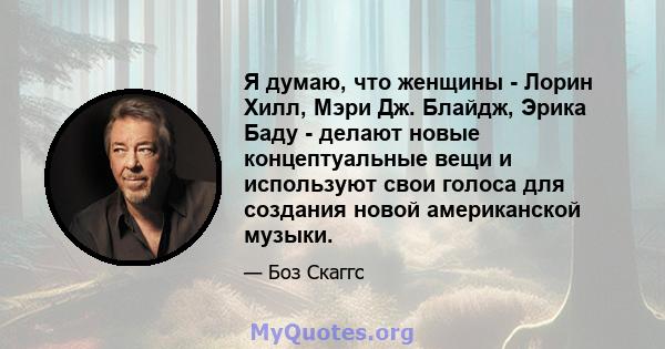 Я думаю, что женщины - Лорин Хилл, Мэри Дж. Блайдж, Эрика Баду - делают новые концептуальные вещи и используют свои голоса для создания новой американской музыки.