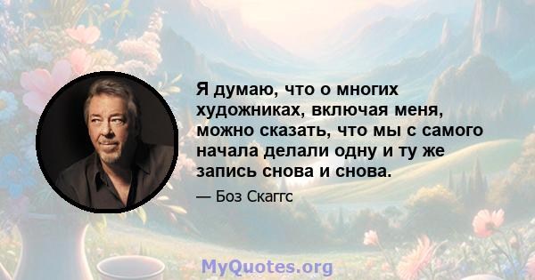 Я думаю, что о многих художниках, включая меня, можно сказать, что мы с самого начала делали одну и ту же запись снова и снова.