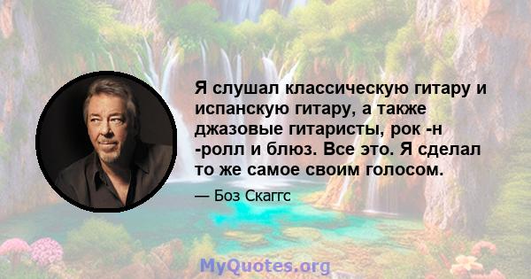 Я слушал классическую гитару и испанскую гитару, а также джазовые гитаристы, рок -н -ролл и блюз. Все это. Я сделал то же самое своим голосом.