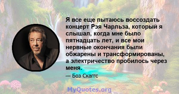 Я все еще пытаюсь воссоздать концерт Рэя Чарльза, который я слышал, когда мне было пятнадцать лет, и все мои нервные окончания были обжарены и трансформированы, а электричество пробилось через меня.