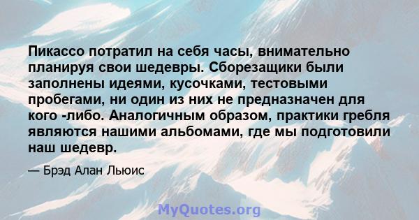 Пикассо потратил на себя часы, внимательно планируя свои шедевры. Сборезащики были заполнены идеями, кусочками, тестовыми пробегами, ни один из них не предназначен для кого -либо. Аналогичным образом, практики гребля