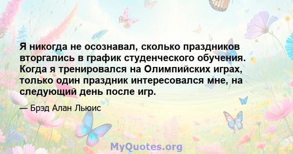 Я никогда не осознавал, сколько праздников вторгались в график студенческого обучения. Когда я тренировался на Олимпийских играх, только один праздник интересовался мне, на следующий день после игр.