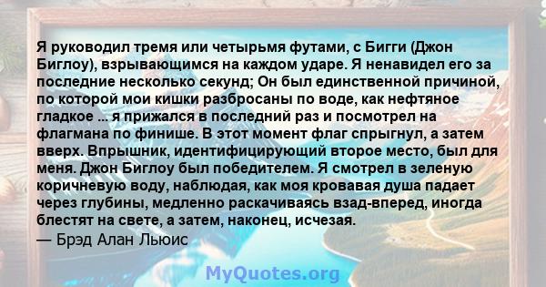 Я руководил тремя или четырьмя футами, с Бигги (Джон Биглоу), взрывающимся на каждом ударе. Я ненавидел его за последние несколько секунд; Он был единственной причиной, по которой мои кишки разбросаны по воде, как