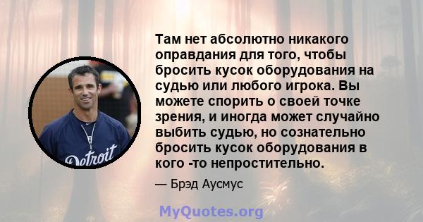 Там нет абсолютно никакого оправдания для того, чтобы бросить кусок оборудования на судью или любого игрока. Вы можете спорить о своей точке зрения, и иногда может случайно выбить судью, но сознательно бросить кусок