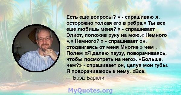 Есть еще вопросы? » - спрашиваю я, осторожно толкая его в ребра.« Ты все еще любишь меня? » - спрашивает Элиот, положив руку на мою.« Немного ».« Немного? » - спрашивает он, отодвигаясь от меня Многие » чем . Полем «Я